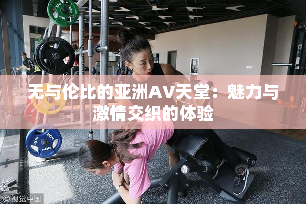 无与伦比的亚洲AV天堂：魅力与激情交织的体验