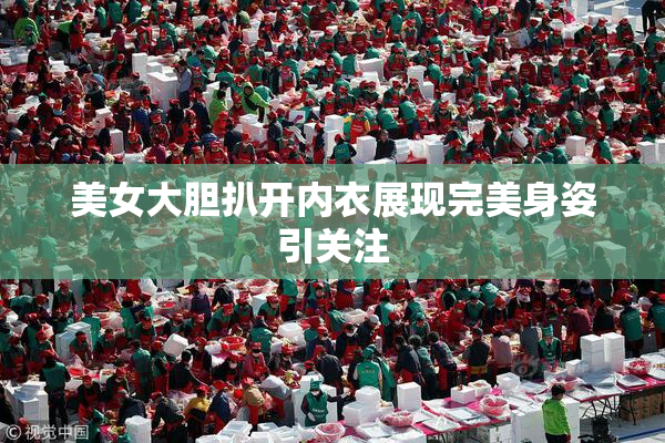美女大胆扒开内衣展现完美身姿引关注