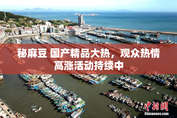 秘麻豆 国产精品大热，观众热情高涨活动持续中