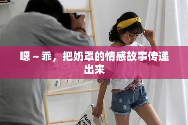 嗯～乖，把奶罩的情感故事传递出来