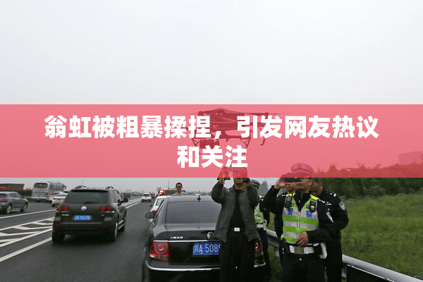 翁虹被粗暴揉捏，引发网友热议和关注