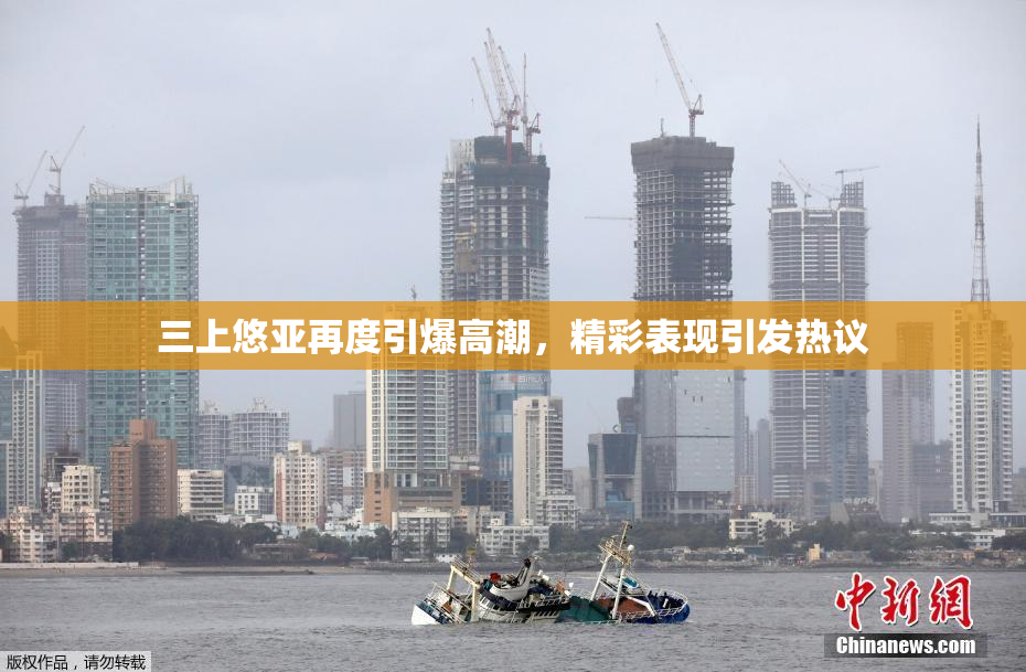 三上悠亚再度引爆高潮，精彩表现引发热议