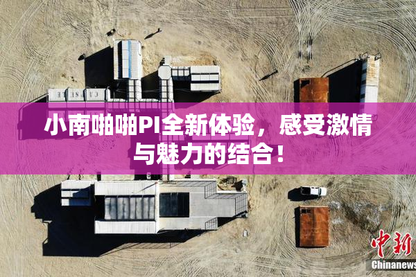 小南啪啪PI全新体验，感受激情与魅力的结合！