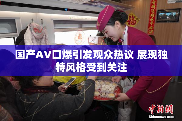 国产AV口爆引发观众热议 展现独特风格受到关注