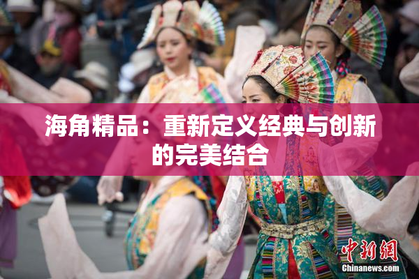 海角精品：重新定义经典与创新的完美结合
