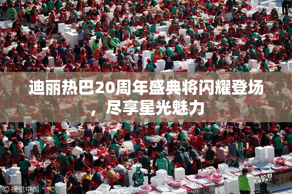 迪丽热巴20周年盛典将闪耀登场，尽享星光魅力