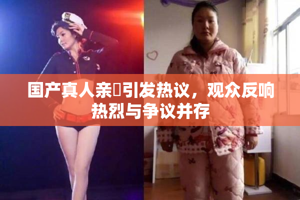 国产真人亲妺引发热议，观众反响热烈与争议并存