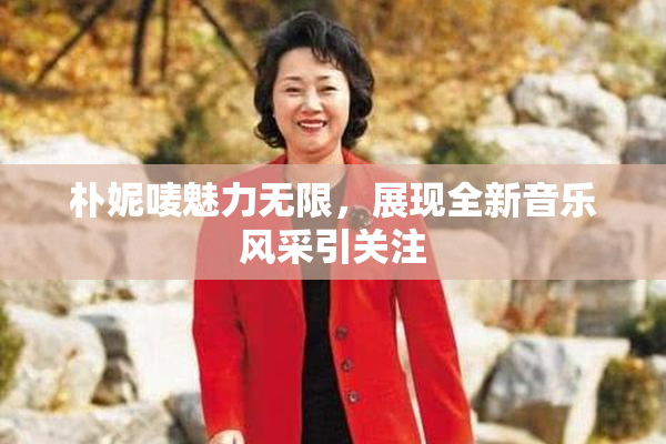 朴妮唛魅力无限，展现全新音乐风采引关注