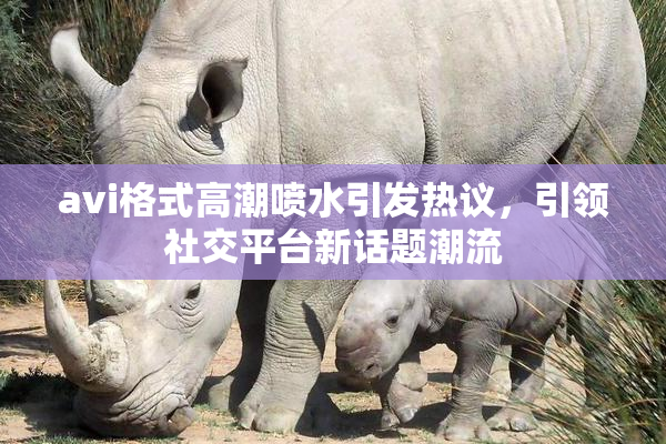 avi格式高潮喷水引发热议，引领社交平台新话题潮流