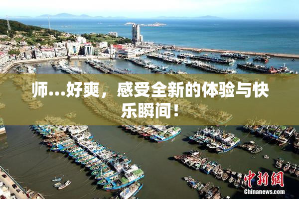 师…好爽，感受全新的体验与快乐瞬间！