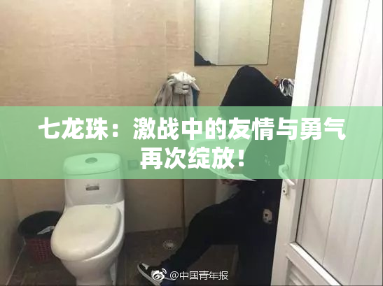 七龙珠：激战中的友情与勇气再次绽放！