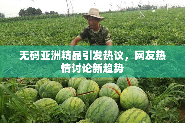 无码亚洲精品引发热议，网友热情讨论新趋势