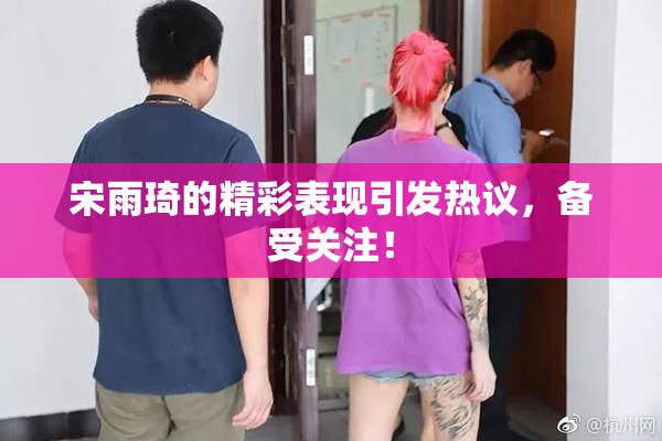 宋雨琦的精彩表现引发热议，备受关注！