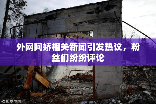 外网阿娇相关新闻引发热议，粉丝们纷纷评论