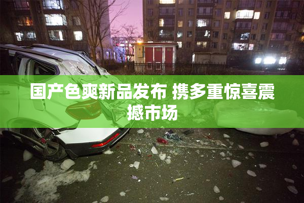 国产色爽新品发布 携多重惊喜震撼市场