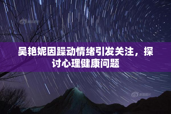 吴艳妮因躁动情绪引发关注，探讨心理健康问题