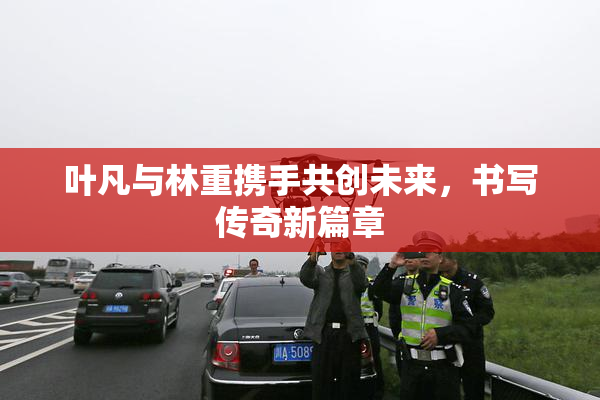叶凡与林重携手共创未来，书写传奇新篇章