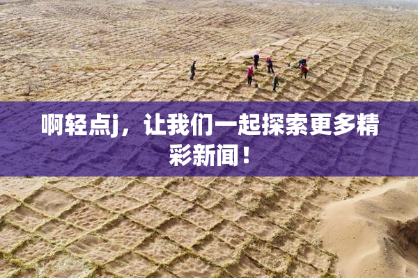 啊轻点j，让我们一起探索更多精彩新闻！