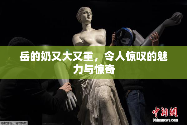 岳的奶又大又重，令人惊叹的魅力与惊奇