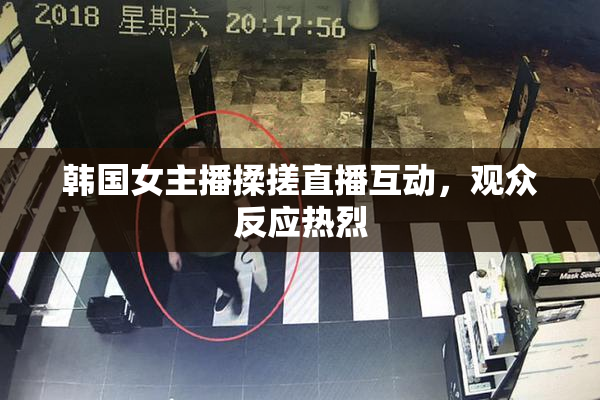 韩国女主播揉搓直播互动，观众反应热烈
