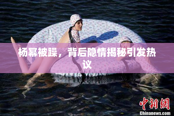 杨幂被躁，背后隐情揭秘引发热议