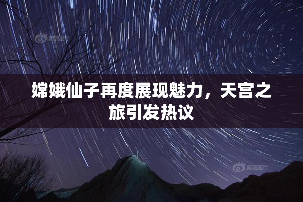 嫦娥仙子再度展现魅力，天宫之旅引发热议