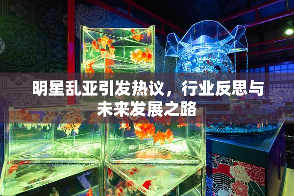 明星乱亚引发热议，行业反思与未来发展之路