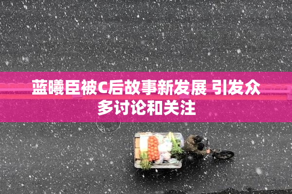 蓝曦臣被C后故事新发展 引发众多讨论和关注