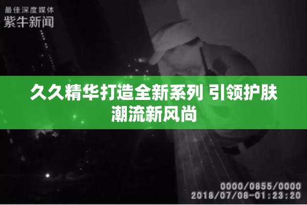 久久精华打造全新系列 引领护肤潮流新风尚