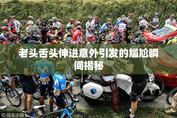 老头舌头伸进意外引发的尴尬瞬间揭秘