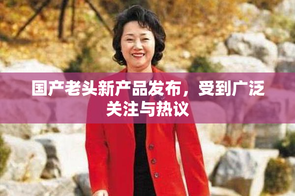 国产老头新产品发布，受到广泛关注与热议