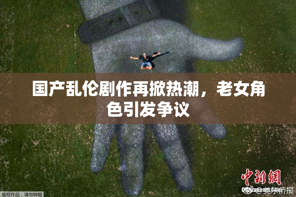 国产乱伦剧作再掀热潮，老女角色引发争议