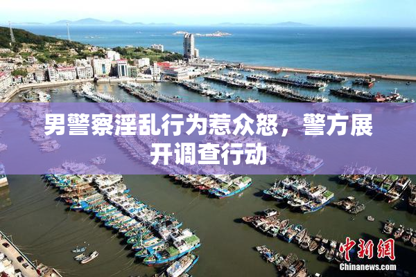 男警察淫乱行为惹众怒，警方展开调查行动