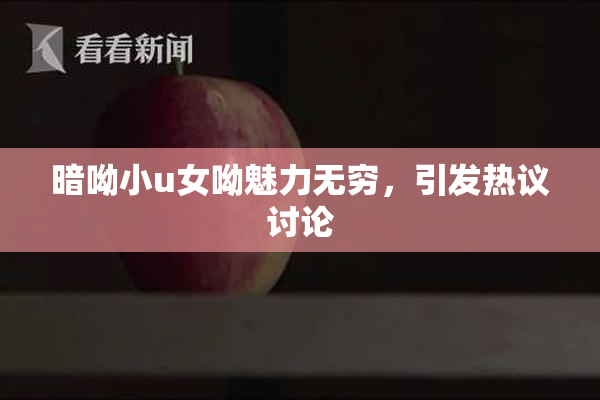 暗呦小u女呦魅力无穷，引发热议讨论