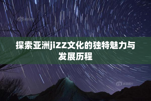 探索亚洲jiZZ文化的独特魅力与发展历程