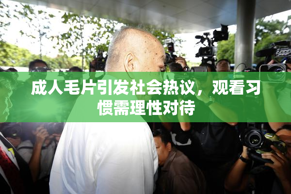 成人毛片引发社会热议，观看习惯需理性对待