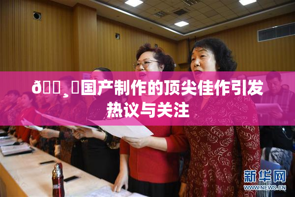 🌸‌国产制作的顶尖佳作引发热议与关注