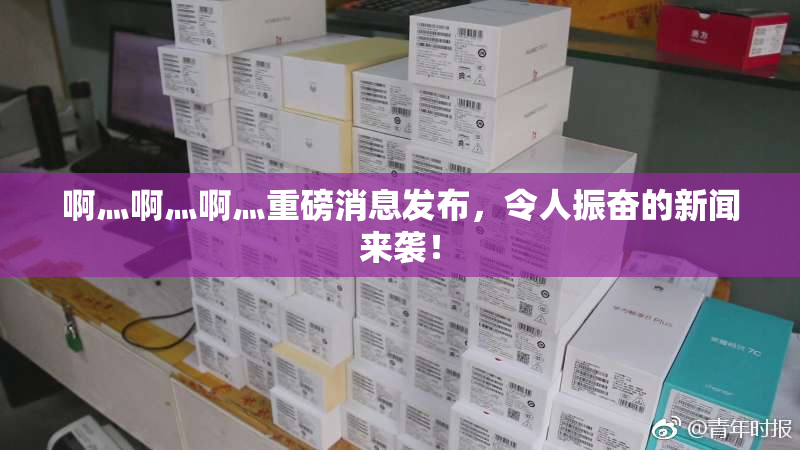啊灬啊灬啊灬重磅消息发布，令人振奋的新闻来袭！