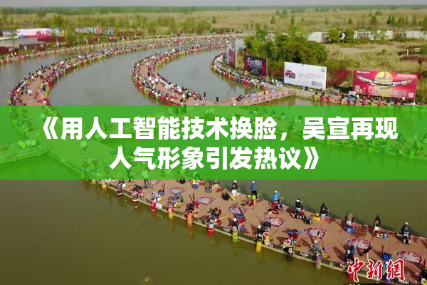 《用人工智能技术换脸，吴宣再现人气形象引发热议》