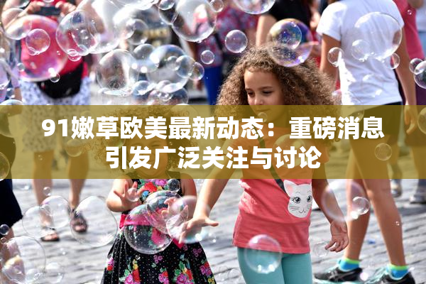 91嫩草欧美最新动态：重磅消息引发广泛关注与讨论