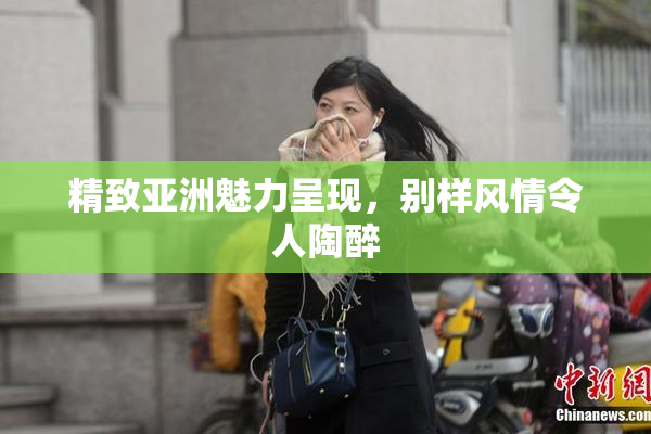 精致亚洲魅力呈现，别样风情令人陶醉