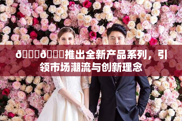 🔞🍆推出全新产品系列，引领市场潮流与创新理念