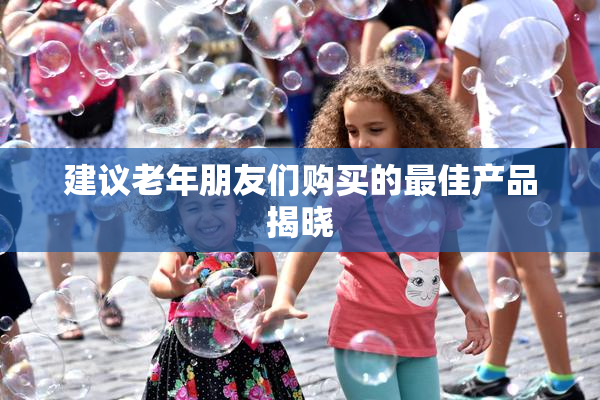 建议老年朋友们购买的最佳产品揭晓