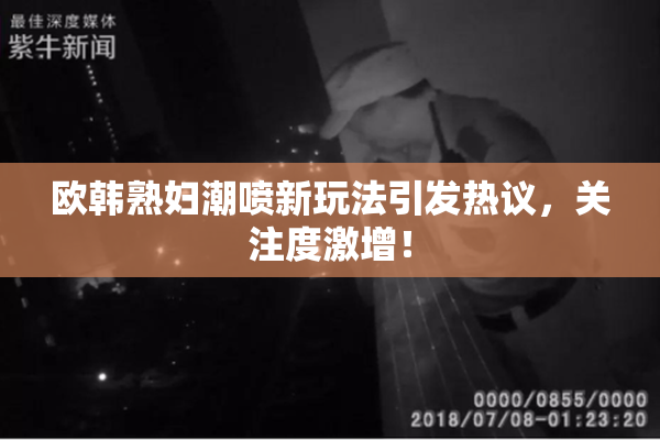 欧韩熟妇潮喷新玩法引发热议，关注度激增！