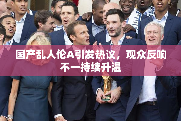 国产乱人伦A引发热议，观众反响不一持续升温