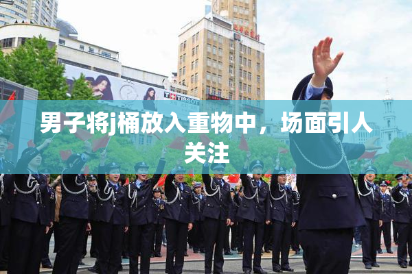 男子将j桶放入重物中，场面引人关注