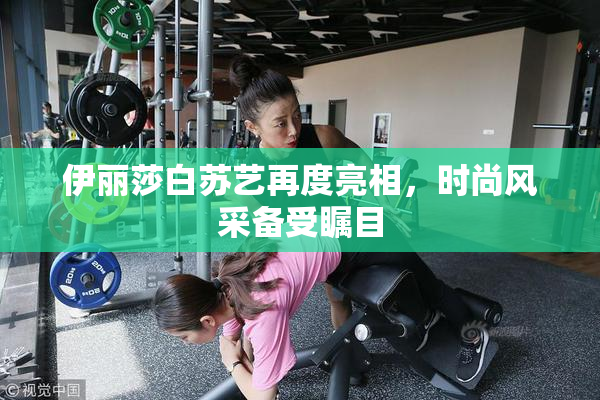 伊丽莎白苏艺再度亮相，时尚风采备受瞩目