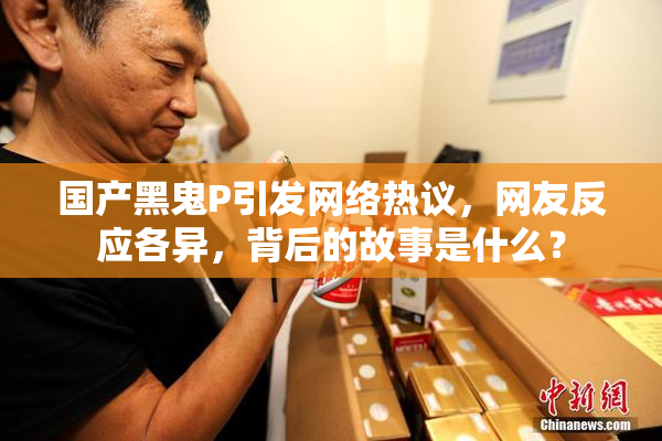 国产黑鬼P引发网络热议，网友反应各异，背后的故事是什么？