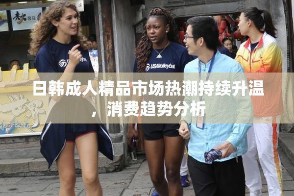 日韩成人精品市场热潮持续升温，消费趋势分析