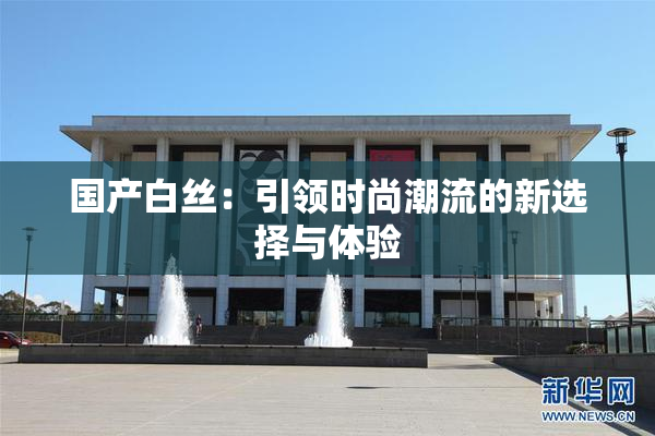 国产白丝：引领时尚潮流的新选择与体验